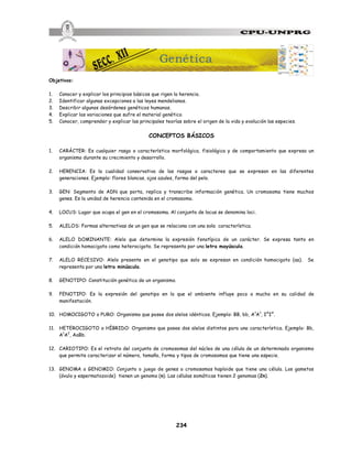 234
Objetivos:
1. Conocer y explicar los principios básicos que rigen la herencia.
2. Identificar algunas excepciones a las leyes mendelianas.
3. Describir algunos desórdenes genéticos humanos.
4. Explicar las variaciones que sufre el material genético.
5. Conocer, comprender y explicar las principales teorías sobre el origen de la vida y evolución las especies.
CONCEPTOS BÁSICOS
1. CARÁCTER: Es cualquier rasgo o característica morfológica, fisiológica y de comportamiento que expresa un
organismo durante su crecimiento y desarrollo.
2. HERENCIA: Es la cualidad conservativa de los rasgos o caracteres que se expresan en las diferentes
generaciones. Ejemplo: flores blancas, ojos azules, forma del pelo.
3. GEN: Segmento de ADN que porta, replica y transcribe información genética. Un cromosoma tiene muchos
genes. Es la unidad de herencia contenida en el cromosoma.
4. LOCUS: Lugar que ocupa el gen en el cromosoma. Al conjunto de locus se denomina loci.
5. ALELOS: Formas alternativas de un gen que se relaciona con una sola característica.
6. ALELO DOMINANTE: Alelo que determina la expresión fenotípica de un carácter. Se expresa tanto en
condición homocigoto como heterocigoto. Se representa por una letra mayúscula.
7. ALELO RECESIVO: Alelo presente en el genotipo que solo se expresan en condición homocigoto (aa). Se
representa por una letra minúscula.
8. GENOTIPO: Constitución genética de un organismo.
9. FENOTIPO: Es la expresión del genotipo en la que el ambiente influye poco o mucho en su calidad de
manifestación.
10. HOMOCIGOTO o PURO: Organismo que posee dos alelos idénticos. Ejemplo: BB, bb, A1
A1
, IA
IA
.
11. HETEROCIGOTO o HÍBRIDO: Organismo que posee dos alelos distintos para una característica. Ejemplo: Bb,
A1
A2
, AaBb.
12. CARIOTIPO: Es el retrato del conjunto de cromosomas del núcleo de una célula de un determinado organismo
que permite caracterizar el número, tamaño, forma y tipos de cromosomas que tiene una especie.
13. GENOMA o GENOMIO: Conjunto o juego de genes o cromosomas haploide que tiene una célula. Los gametos
(óvulo y espermatozoide) tienen un genoma (n). Las células somáticas tienen 2 genomas (2n).
Genética
 