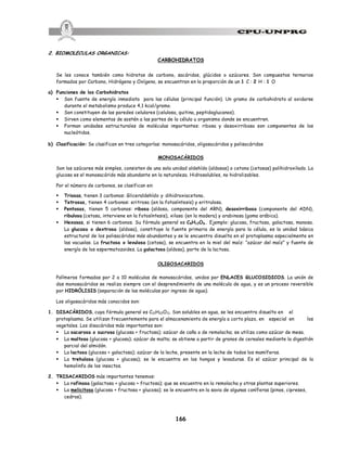 166
2. BIOMOLECULAS ORGANICAS:
CARBOHIDRATOS
Se les conoce también como hidratos de carbono, sacáridos, glúcidos o azúcares. Son compuestos ternarios
formados por Carbono, Hidrógeno y Oxígeno, se encuentran en la proporción de un 1 C : 2 H : 1 O
a) Funciones de los Carbohidratos
§ Son fuente de energía inmediata para las células (principal función). Un gramo de carbohidrato al oxidarse
durante el metabolismo produce 4,1 kcal/gramo.
§ Son constituyen de las paredes celulares (celulosa, quitina, peptidoglucanos).
§ Sirven como elementos de sostén a las partes de la célula u organismo donde se encuentren.
§ Forman unidades estructurales de moléculas importantes: ribosa y desoxirribosa son componentes de los
nucleótidos.
b) Clasificación: Se clasifican en tres categorías: monosacáridos, oligosacáridos y polisacáridos
MONOSACÁRIDOS
Son los azúcares más simples, consisten de una sola unidad aldehído (aldosas) o cetona (cetosas) polihidroxilado. La
glucosa es el monosacárido más abundante en la naturaleza. Hidrosolubles, no hidrolizables.
Por el número de carbonos, se clasifican en:
§ Triosas, tienen 3 carbonos: Gliceraldehído y dihidroxiacetona.
§ Tetrosas, tienen 4 carbonos: eritrosa (en la fotosíntesis) y eritrulosa.
§ Pentosas, tienen 5 carbonos: ribosa (aldosa, componente del ARN), desoxirribosa (componente del ADN),
ribulosa (cetosa, interviene en la fotosíntesis), xilosa (en la madera) y arabinosa (goma arábica).
§ Hexosas, si tienen 6 carbonos. Su fórmula general es C6H12O6. Ejemplo: glucosa, fructosa, galactosa, manosa.
La glucosa o dextrosa (aldosa), constituye la fuente primaria de energía para la célula, es la unidad básica
estructural de los polisacáridos más abundantes y se le encuentra disuelta en el protoplasma especialmente en
las vacuolas. La fructosa o levulosa (cetosa), se encuentra en la miel del maíz: “azúcar del maíz” y fuente de
energía de los espermatozoides. La galactosa (aldosa), parte de la lactosa.
OLIGOSACARIDOS
Polímeros formados por 2 a 10 moléculas de monosacáridos, unidos por ENLACES GLUCOSIDICOS. La unión de
dos monosacáridos se realiza siempre con el desprendimiento de una molécula de agua, y es un proceso reversible
por HIDRÓLISIS (separación de las moléculas por ingreso de agua).
Los oligosacáridos más conocidos son:
1. DISACÁRIDOS, cuya fórmula general es C12H22O11. Son solubles en agua, se les encuentra disuelto en el
protoplasma. Se utilizan frecuentemente para el almacenamiento de energía a corto plazo, en especial en los
vegetales. Los disacáridos más importantes son:
§ La sacarosa o sucrosa (glucosa + fructosa); azúcar de caña o de remolacha; se utiliza como azúcar de mesa.
§ La maltosa (glucosa + glucosa); azúcar de malta; se obtiene a partir de granos de cereales mediante la digestión
parcial del almidón.
§ La lactosa (glucosa + galactosa); azúcar de la leche, presente en la leche de todos los mamíferos.
§ La trehalosa (glucosa + glucosa); se le encuentra en los hongos y levaduras. Es el azúcar principal de la
hemolinfa de los insectos.
2. TRISACARIDOS más importantes tenemos:
§ La rafinosa (galactosa + glucosa + fructosa); que se encuentra en la remolacha y otras plantas superiores.
§ La melicitosa (glucosa + fructosa + glucosa); se le encuentra en la savia de algunas coníferas (pinos, cipreses,
cedros).
 