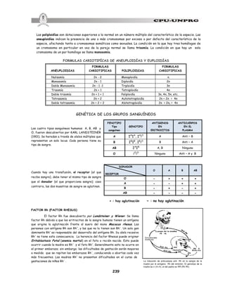 239
La inducción de anticuerpos anti- Rh en la sangre de la
madre por el antígeno Rh del embrión. El genotípo de la
madre es rr (rh rh), el del padre es RR (Rh Rh)
Las poliploidías son dotaciones superiores a la normal en un número múltiplo del característico de la especie. Las
aneuploidías indican la presencia de uno o más cromosomas por exceso o por defecto del característico de la
especie, afectando tanto a cromosomas somáticos como sexuales. La condición en la que hay tres homólogos de
un cromosoma en particular en vez de la pareja normal se llama trisomía. La condición en que hay un solo
cromosoma de un par homólogo se llama monosomía.
FORMULAS CARIOTIPÍCAS DE ANEUPLOIDÍAS Y EUPLOIDÍAS
ANEUPLOIDIAS
FORMULAS
CARIOTIPICAS POLIPLOIDIAS
FORMULAS
CARIOTIPICAS
Nulisomía 2n - 2 Monoploidía n
Monosomía 2n - 1 Diploidía 2n
Doble Monosomía 2n - 1 -1 Triploidía 3n
Trisomía 2n + 1 Tetraploidía 4n
Doble trisomía 2n + 1 + 1 Poliploidía 3n, 4n, 5n, etc.
Tetrasomía 2n + 2 Autotetraploidía 2n + 2n = 4n
Doble tetrasomía 2n + 2 + 2 Alotetraploidía 2n + 2n1 = 4n
GENÉTICA DE LOS GRUPOS SANGUÍNEOS
Los cuatro tipos sanguíneos humanos A, B, AB y
O, fueron descubiertos por KARL LANDSTEINER
(1901). Se heredan a través de alelos múltiples que
representan un solo locus. Cada persona tiene su
tipo de sangre.
Cuando hay una transfusión, el receptor (el que
recibe sangre), debe tener el mismo tipo de sangre
que el donador (el que proporciona sangre); caso
contrario, las dos muestras de sangre se aglutinan.
+ : hay aglutinación - : no hay aglutinación
FACTOR Rh (FACTOR RHESUS)
El factor Rh fue descubierto por Landsteiner y Wiener. Se llama
factor Rh debido a que los eritrocitos de la sangre humana tienen un antígeno
que origina la aglutinación frente al suero del mono Macacus rhesus. Las
personas con antígeno Rh son Rh+
, y las que no lo tienen son Rh-
. Un solo gen
dominante Rh+
es responsable del desarrollo del antígeno Rh. Su alelo recesivo
Rh-
no tiene esta consecuencia. La herencia del factor Rhesus puede originar
Eritoblastosis Fetal (anemia mortal) en el feto o recién nacido. Esto puede
ocurrir cuando la madre es Rh-
y el feto Rh+
. Generalmente esto no ocurre en
el primer embarazo; sin embargo; las dificultades de gestación serán mayores
a medida que se repitan los embarazos Rh-
, conduciendo a abortos cada vez
más frecuentes. Las madres Rh+
no presentan dificultades en el curso de
gestaciones de niños Rh-
.
FENOTIPO
Tipo
sanguíneo
GENOTIPO
ANTIGENOS
EN
ERITROCITOS
ANTICUERPOS
EN EL
PLASMA
A IA
IA
, IA
iO
A Anti – B
B IB
IB
, IB
iO
B Anti – A
AB IA
IB
A, B Ninguno
O iO
iO
Ninguno Anti – A y B
DONADOR
RECEPTOR
O A B AB
O - + + +
A - - + +
B - + - +
AB - - - -
 