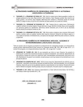 240
ALTERACIONES NUMÉRICAS EN CROMOSOMAS SOMÁTICOS O AUTOSOMAS
(ANEUPLOIDÍAS AUTOSÓMICAS)
v TRISOMÍA 21 o SÍNDROME DE DOWN (47, +
21): Afecta a ambos sexos. Manos pequeñas y anchas con
pliegues palmares de tipo simio. Baja estatura. Cara redonda y llena. Párpados gruesos. Boca abierta con
lengua grande y con estrías. Ojos rasgados. Malformaciones cardíacas y diferentes grados de retardo
mental. El riesgo de tener un hijo (a) con el síndrome de Down aumenta con la edad de la madre.
v TRISOMÍA 18 o SÍNDROME DE EDWARDS (47, +
18): También afecta a ambos sexos. Deformación
congénita múltiple de muchos órganos. Orejas deformes y bajas. Barbilla atrofiada. Boca y nariz pequeñas
con apariencia general de “duendecillo”. Deficiencia mental. Esternón corto. El 90 % de los afectados
mueren durante los primeros 6 meses de vida.
v TRISOMÍA 13 o SÍNDROME DE PATAU (47, +
13): Afecta tanto a hombres como a mujeres. Deficiencia
mental y sordera. Labio y/o paladar hendido (labio leporino bilateral). Polidactilia (un número superior a
cinco dedos en las manos, normalmente seis, con duplicación del pulgar). Malformaciones cardiacas, urinarias
y digestivas.
ALTERACIONES NUMÉRICAS EN CROMOSOMAS SEXUALES, ALOSOMAS O
HETEROCROMOSOMAS (ANEUPLOIDÍAS SEXUALES)
Tanto en varones como en mujeres se presenta la no disyunción de los cromosomas sexuales. La no disyunción en
varones produce espermatozoides O (que carecen de cromosoma sexual), XX, YY o XY en lugar del X o Y
normal. En las mujeres, la no disyunción produce óvulos XX u O en lugar del X normal.
v SÍNDROME DE TURNER (45, XO): Es una monosomía que afecta al sexo femenino. No presenta la
menstruación ni desarrolla caracteres sexuales secundarios normalmente. Son estériles. Generalmente de
baja estatura. Pliegues de la piel en la región del cuello. Anormalidades cardiovasculares. Deficiencia en el
oído. Mentalmente, en general, son normales, excepto porque no son muy buenos en las matemáticas ni en la
percepción espacial.
v SÍNDROME DE KLINEFELTER (47, XXY): Afecta al sexo masculino. Generalmente son estériles, pero no
impotentes, mostrando características sexuales secundarias mixtas: testículos pequeños, voz con tonalidad
femenina, desarrollo parcial de las glándulas mamarias, ensanchamiento de las caderas. Elevada deficiencia
mental. Miembros alargados. Rodillas gruesas. Discurso incoherente. Frecuente muerte a temprana edad.
v TRISOMÍA X (47, XXX): Sexo femenino. Generalmente no tienen defectos detectables. Son fértiles y
casi siempre tienen hijos normales XX y XY.
NIÑO CON SÍNDROME DE DOWN
(TRISOMÍA 21)
 