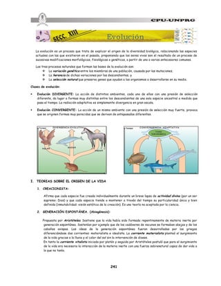 241
La evolución es un proceso que trata de explicar el origen de la diversidad biológica, relacionando las especies
actuales con las que existieron en el pasado, proponiendo que los seres vivos son el resultado de un proceso de
sucesivas modificaciones morfológicas, fisiológicas o genéticas, a partir de uno o varios antecesores comunes.
Los tres procesos naturales que forman las bases de la evolución son:
v La variación genética entre los miembros de una población, causada por las mutaciones;
v La herencia de dichas variaciones por los descendientes; y
v La selección natural que preserva genes que ayudan a los organismos a desarrollarse en su medio.
Clases de evolución:
§ Evolución DIVERGENTE: La acción de distintos ambientes, cada uno de ellos con una presión de selección
diferente, da lugar a formas muy distintas entre los descendientes de una sola especie ancestral a medida que
pasa el tiempo. La radiación adaptativa es simplemente divergencia en gran escala.
§ Evolución CONVERGENTE: La acción de un mismo ambiente con una presión de selección muy fuerte, provoca
que se originen formas muy parecidas que se derivan de antepasados diferentes.
I. TEORIAS SOBRE EL ORIGEN DE LA VIDA
1. CREACIONISTA:
Afirma que cada especie fue creada individualmente durante un breve lapso de actividad divina (por un ser
supremo: Dios) y que cada especie tiende a mantener a través del tiempo su particularidad única y bien
definida (inmutabilidad: visión estática de la creación). Es una teoría no aceptada por la ciencia.
2. GENERACIÓN ESPONTÁNEA. (Abiogénesis):
Propuesta por Aristóteles. Sostiene que la vida había sido formada repentinamente de materia inerte por
generación espontánea. Sostenían por ejemplo que de los cadáveres de vacunos se formaban abejas y de los
caballos avispas. Las ideas de la generación espontánea fueron desarrolladas por los griegos
diferenciándose dos corrientes: materialista e idealista. La corriente materialista planteó el surgimiento
de la vida gracias a la lluvia y el calor del sol sin la intervención de dioses.
En tanto la corriente vitalista iniciada por platón y seguida por Aristóteles postuló que para el surgimiento
de la vida era necesaria la interacción de la materia inerte con una fuerza sobrenatural capaz de dar vida a
lo que no tenía.
Evolución
 