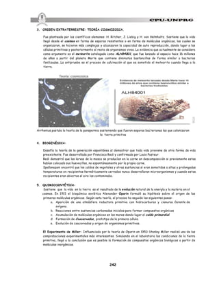 242
Evidencia de meteorito lanzado desde Marte hace 16
millones de años que contiene bastoncillos similar a
bacterias fosilizadas
Teoria: cosmozoica
3. ORIGEN EXTRATERRESTRE: TEORÍA COSMOZOICA.
Fue planteada por los científicos alemanes: H. Ritcher, J. Liebig y H. von Helmholtz. Sostiene que la vida
llegó desde el cosmos en forma de esporas resistentes o en forma de moléculas orgánicas, las cuales se
organizaron, se hicieron más complejas y alcanzaron la capacidad de auto reproducción, dando lugar a las
células primitivas y posteriormente al resto de organismos vivos. La evidencia que actualmente se considera
como argumento es el meteorito catalogado como ALH84001, que fue lanzado al espacio hace 16 millones
de años a partir del planeta Marte que contiene diminutos bastoncillos de forma similar a bacterias
fosilizadas. La antiprueba es el proceso de calcinación al que es sometido el meteorito cuando llega a la
tierra.
Arrhenius postula la teoría de la panspermia sosteniendo que fueron esporas bacterianas las que colonizaron
la tierra primitiva
4. BIOGENÉSICA:
Desafía la teoría de la generación espontánea al demostrar que toda vida proviene de otra forma de vida
preexistente. Fue desarrollada por Francisco Redi y confirmada por Louis Pasteur.
Redi demostró que las larvas de la mosca se producían en la carne en descomposición si previamente estas
habían colocado sus huevecillos, no espontáneamente por la propia carne.
Spallanazani encontró que los caldos de vegetales y otras sustancias si eran sometidos a altas y prolongadas
temperaturas en recipientes herméticamente cerrados nunca desarrollaran microorganismos y cuando estos
recipientes eran abiertos el aire los contaminaba.
5. QUIMIOSINTÉTICA:
Sostiene que la vida en la tierra es el resultado de la evolución natural de la energía y la materia en el
cosmos. En 1921 el bioquímico soviético Alexander Oparin formuló su hipótesis sobre el origen de las
primeras moléculas orgánicas. Según esta teoría, el proceso ha seguido los siguientes pasos:
a. Aparición de una atmósfera reductora primitiva con hidrocarburos y cianuros. Carente de
oxígeno.
b. Reacciones entre sustancias carbonadas iniciales para formar compuestos orgánicos
c. Acumulación de moléculas orgánicas en los mares dando lugar al caldo primordial.
d. Formación de Coacervados, prototipo de la primera célula.
e. Evolución de coacervados y origen de organismos primitivos.
El Experimento de Miller: Influenciado por la teoría de Oparin en 1953 Stanley Miller realizó una de las
comprobaciones experimentales más interesantes. Simulando en el laboratorio las condiciones de la tierra
primitiva, llegó a la conclusión que es posible la formación de compuestos orgánicos biológicos a partir de
moléculas inorgánicas.
 