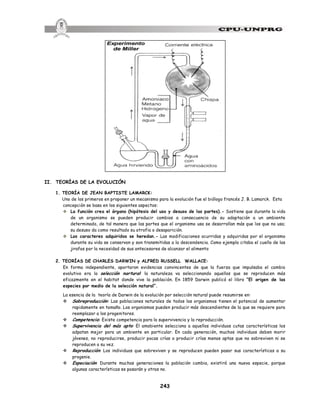 243
II. TEORÍAS DE LA EVOLUCIÓN
1. TEORÍA DE JEAN BAPTISTE LAMARCK:
Uno de los primeros en proponer un mecanismo para la evolución fue el biólogo francés J. B. Lamarck. Esta
concepción se basa en los siguientes aspectos:
v La función crea el órgano (hipótesis del uso y desuso de las partes).- Sostiene que durante la vida
de un organismo se pueden producir cambios a consecuencia de su adaptación a un ambiente
determinado, de tal manera que las partes que el organismo usa se desarrollan más que los que no usa;
su desuso da como resultado su atrofia o desaparición.
v Los caracteres adquiridos se heredan.- Las modificaciones ocurridas y adquiridas por el organismo
durante su vida se conservan y son transmitidas a la descendencia. Como ejemplo citaba el cuello de las
jirafas por la necesidad de sus antecesores de alcanzar el alimento
2. TEORÍAS DE CHARLES DARWIN y ALFRED RUSSELL WALLACE:
En forma independiente, aportaron evidencias convincentes de que la fuerza que impulsaba el cambio
evolutivo era la selección nartural: la naturaleza va seleccionando aquellos que se reproducen más
eficazmente en el habitat donde vive la población. En 1859 Darwin publicó el libro “El origen de las
especies por medio de la selección natural”.
La esencia de la teoría de Darwin de la evolución por selección natural puede resumirse en:
v Sobreproducción: Las poblaciones naturales de todos los organismos tienen el potencial de aumentar
rapidamente en tamaño. Los organismos pueden producir más descendientes de la que se requiere para
reemplazar a los progenitores.
v Competencia: Existe competencia para la supervivencia y la reproducción.
v Supervivencia del más apto: El amobiente selecciona a aquellos individuos cutas características los
adpatan mejor para un ambiente en particular. En cada generación, muchos individuos deben morir
jóvenes, no reproducirse, producir pocas crías o producir crías menos aptas que no sobreviven ni se
reproducen a su vez.
v Reproducción: Los individuos que sobreviven y se reproducen pueden pasar sus características a su
progenie.
v Especiación: Durante muchas generaciones la población cambia, existirá una nueva especie, porque
algunas características se pasarán y otras no.
 
