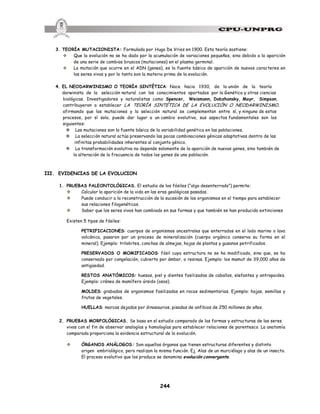244
3. TEORÍA MUTACIONISTA: Formulada por Hugo De Vries en 1900. Esta teoría sostiene:
v Que la evolución no se ha dado por la acumulación de variaciones pequeñas, sino debido a la aparición
de una serie de cambios bruscos (mutaciones) en el plasma germinal.
v La mutación que ocurre en el ADN (genes), es la fuente básica de aparición de nuevos caracteres en
los seres vivos y por lo tanto son la materia prima de la evolución.
4. EL NEODARWINISMO O TEORÍA SINTÉTICA: Nace hacia 1930, de la unión de la teoría
darwinista de la selección natural con los conocimientos aportados por la Genética y otras ciencias
biológicas. Investigadores y naturalistas como Spencer, Weismann, Dobzhansky, Mayr, Simpson,
contribuyeron a establecer LA TEORÍA SINTÉTICA DE LA EVOLUCIÓN O NEODARWINISMO,
afirmando que las mutaciones y la selección natural se complementan entre sí, y ninguno de estos
procesos, por sí solo, puede dar lugar a un cambio evolutivo, sus aspectos fundamentales son los
siguientes:
v Las mutaciones son la fuente básica de la variabilidad genética en las poblaciones.
v La selección natural actúa preservando las pocas combinaciones génicas adaptativas dentro de las
infinitas probabilidades inherentes al conjunto génico.
v La transformación evolutiva no depende solamente de la aparición de nuevos genes, sino también de
la alteración de la frecuencia de todos los genes de una población.
III. EVIDENCIAS DE LA EVOLUCION
1. PRUEBAS PALEONTOLÓGICAS. El estudio de los fósiles (“algo desenterrado”) permite:
v Calcular la aparición de la vida en las eras geológicas pasadas.
v Puede conducir a la reconstrucción de la sucesión de los organismos en el tiempo para establecer
sus relaciones filogenéticas.
v Saber que los seres vivos han cambiado en sus formas y que también se han producido extinciones
Existen 5 tipos de fósiles:
PETRIFICACIONES: cuerpos de organismos ancestrales que enterrados en el lodo marino o lava
volcánica, pasaron por un proceso de mineralización (cuerpo orgánico conserva su forma en el
mineral). Ejemplo: trilobites, conchas de almejas, hojas de plantas y gusanos petrificados.
PRESERVADOS O MOMIFICADOS: fósil cuya estructura no se ha modificado, sino que, se ha
conservado por congelación, cubierto por ámbar, o resinas. Ejemplo: los mamut de 39,000 años de
antigüedad.
RESTOS ANATÓMICOS: huesos, piel y dientes fosilizados de caballos, elefantes y antropoides.
Ejemplo: cráneo de mamífero úrsido (osos).
MOLDES: grabados de organismos fosilizados en rocas sedimentarias. Ejemplo: hojas, semillas y
frutos de vegetales.
HUELLAS: marcas dejadas por dinosaurios, pisadas de anfibios de 250 millones de años.
2. PRUEBAS MORFOLÓGICAS. Se basa en el estudio comparado de las formas y estructuras de los seres
vivos con el fin de observar analogías y homologías para establecer relaciones de parentesco. La anatomía
comparada proporciona la evidencia estructural de la evolución.
v ÓRGANOS ANÁLOGOS: Son aquellos órganos que tienen estructuras diferentes y distinto
origen embriológico, pero realizan la misma función. Ej. Alas de un murciélago y alas de un insecto.
El proceso evolutivo que los produce se denomina evolución convergente.
 