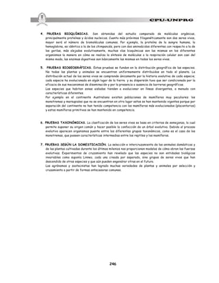 246
4. PRUEBAS BIOQUÍMICAS. Son obtenidas del estudio comparado de moléculas orgánicas,
principalmente proteínas y ácidos nucleicos. Cuanto más próximos filogenéticamente son dos seres vivos,
mayor será el número de biomoléculas comunes. Por ejemplo, la proteína de la sangre humana, la
hemoglobina, es idéntica a la de los chimpancés, pero con dos aminoácidos diferentes con respecto a la de
los gorilas, más alejados evolutivamente, muchas vías bioquímicas son las mismas en los diferentes
organismos la manera en cómo se realiza la síntesis de moléculas o la respiración celular son casi del
mismo modo, las enzimas digestivas son básicamente las mismas en todos los seres vivos.
5. PRUEBAS BIOGEOGRÁFICAS. Estas pruebas se fundan en la distribución geográfica de las especies.
No todas las plantas y animales se encuentran uniformemente distribuidos en todo el planeta. La
distribución actual de los seres vivos se comprende únicamente por la historia evolutiva de cada especie;
cada especie ha evolucionado en algún lugar de la tierra y su dispersión tuvo que ser condicionado por la
eficacia de sus mecanismos de diseminación y por la presencia o ausencia de barreras geográficas.
Las especies que habitan zonas aisladas tienden a evolucionar en líneas divergentes, a menudo con
características diferentes.
Por ejemplo en el continente Australiano existen poblaciones de mamíferos muy peculiares: los
monotremas y marsupiales que no se encuentran en otro lugar estos se han mantenido vigentes porque por
separación del continente no han tenido competencia con los mamíferos más evolucionados (placentarios)
y estos mamíferos primitivos se han mantenido en competencia.
6. PRUEBAS TAXONÓMICAS. La clasificación de los seres vivos se basa en criterios de semejanza, lo cual
permite suponer su origen común y hacer posible la confección de un árbol evolutivo. Debido al proceso
evolutivo aparecen organismos puente entre los diferentes grupos taxonómicos, como es el caso de los
monotremas, que poseen características intermedias entre los reptiles y los mamíferos.
7. PRUEBAS SEGÚN LA DOMESTICACIÓN. La selección e intercruzamiento de los animales domésticos y
de las plantas cultivadas durante los últimos milenios nos proporcionan modelos de cómo obran las fuerzas
evolutivas. Experimentos de cruzamiento han revelado que las especies no son entidades biológicas
invariables como suponía Linneo, cada una creada por separado, sino grupos de seres vivos que han
descendido de otras especies y que aún pueden engendrar otras en el futuro.
Los agrónomos y zootecnistas han logrado muchas variedades de plantas y animales por selección y
cruzamiento a partir de formas antecesoras comunes.
 