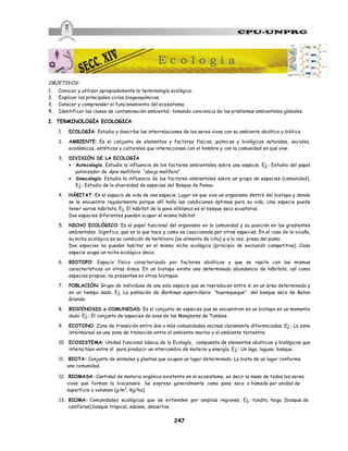 247
OBJETIVOS:
1. Conocer y utilizar apropiadamente la terminología ecológica.
2. Explicar los principales ciclos biogeoquímicos.
3. Conocer y comprender el funcionamiento del ecosistema.
4. Identificar las clases de contaminación ambiental, tomando conciencia de los problemas ambientales globales.
I. TERMINOLOGÍA ECOLOGICA
1. ECOLOGÍA: Estudia y describe las interrelaciones de los seres vivos con su ambiente abiótico y biótico.
2. AMBIENTE: Es el conjunto de elementos y factores físicos, químicos y biológicos naturales, sociales,
económicos, estéticos y culturales que interaccionan con el hombre y con la comunidad en que vive.
3. DIVISIÓN DE LA ECOLOGÍA
· Autecología: Estudia la influencia de los factores ambientales sobre una especie. Ej.: Estudio del papel
polinizador de Apis mellifera “abeja melífera”.
· Sinecología: Estudia la influencia de los factores ambientales sobre un grupo de especies (comunidad).
Ej.: Estudio de la diversidad de especies del Bosque de Pomac.
4. HÁBITAT: Es el espacio de vida de una especie. Lugar en que vive un organismo dentro del biotopo y donde
se le encuentra regularmente porque allí halla las condiciones óptimas para su vida. Una especie puede
tener varios hábitats. Ej. El hábitat de la pava aliblanca es el bosque seco ecuatorial.
Dos especies diferentes pueden ocupar el mismo hábitat.
5. NICHO ECOLÓGICO: Es el papel funcional del organismo en la comunidad y su posición en los gradientes
ambientales. Significa, que es lo que hace y como es coaccionada por otras especies. En el caso de la vicuña,
su nicho ecológico es su condición de herbívoro (se alimenta de ichu) y a la vez, presa del puma.
Dos especies no pueden habitar en el mismo nicho ecológico (principio de exclusión competitiva). Cada
especie ocupa un nicho ecológico único.
6. BIOTOPO: Espacio físico caracterizado por factores abióticos y que se repite con las mismas
características en otras áreas. En un biotopo existe una determinada abundancia de hábitats, así como
especies propias, no presentes en otros biotopos.
7. POBLACIÓN: Grupo de individuos de una sola especie que se reproducen entre si en un área determinada y
en un tiempo dado. Ej. La población de Burhinus superciliaris “huerequeque” del bosque seco de Batan
Grande.
8. BIOCENOSIS o COMUNIDAD: Es el conjunto de especies que se encuentran en un biotopo en un momento
dado. Ej.: El conjunto de especies de aves de los Manglares de Tumbes.
9. ECOTONO: Zona de transición entre dos o más comunidades vecinas claramente diferenciadas. Ej.: La zona
intermareal es una zona de transición entre el ambiente marino y el ambiente terrestre.
10. ECOSISTEMA: Unidad funcional básica de la Ecología, compuesta de elementos abióticos y biológicos que
interactúan entre sí para producir un intercambio de materia y energía. Ej.: Un lago, laguna, bosque.
11. BIOTA: Conjunto de animales y plantas que ocupan un lugar determinado. La biota de un lugar conforma
una comunidad.
12. BIOMASA: Cantidad de materia orgánica existente en el ecosistema, es decir la masa de todos los seres
vivos que forman la biocenosis. Se expresa generalmente como peso seco o húmedo por unidad de
superficie o volumen (g/m3
, Kg/ha).
13. BIOMA: Comunidades ecológicas que se extienden por amplias regiones. Ej.: tundra, taiga (bosque de
coníferas),bosque tropical, sabana, desiertos
E c o l o g í a
 