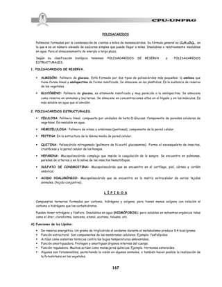 167
POLISACARIDOS
Polímeros formados por la condensación de cientos a miles de monosacáridos. Su fórmula general es (C6H10O5)n, en
la que n es un número elevado de azúcares simples que puede llegar a miles. Insolubles o relativamente insolubles
en agua. Para el almacenamiento de energía a largo plazo.
Según su clasificación biológica tenemos: POLISACARIDOS DE RESERVA y POLISACARIDOS
ESTRUCTURALES.
1. POLISACARIDOS DE RESERVA.
§ ALMIDÓN: Polímero de glucosa. Está formado por dos tipos de polisacáridos más pequeños: la amilosa que
tiene forma lineal y amilopectina de forma ramificada. Se almacena en los plastidios. Es la sustancia de reserva
de los vegetales.
§ GLUCÓGENO: Polímero de glucosa, es altamente ramificada y muy parecida a la amilopectina. Se almacena
como reserva en animales y bacterias. Se almacena en concentraciones altas en el hígado y en los músculos. Es
más soluble en agua que el almidón.
2. POLISACARIDOS ESTRUCTURALES.
§ CELULOSA: Polímero lineal, compuesto por unidades de beta-D-Glucosa. Componente de paredes celulares de
vegetales. Es insoluble en agua.
§ HEMICELULOSA: Polímero de xilosa y arabinosa (pentosas), componente de la pared celular.
§ PECTINA: En la estructura de la lámina media de pared celular.
§ QUITINA: Polisacárido nitrogenado (polímero de N-acetil glucosamina). Forma el exoesqueleto de insectos,
crustáceos y la pared celular de los hongos.
§ HEPARINA: Mucopolisacárido complejo que impide la coagulación de la sangre. Se encuentra en pulmones,
paredes de arterias y en la saliva de los insectos hematófagos.
§ SULFATO DE CONDROITINA: Mucopolisacárido que se encuentra en el cartílago, piel, córnea y cordón
umbilical.
§ ACIDO HIALURÓNICO: Mucopolisacárido que se encuentra en la matriz extracelular de varios tejidos
animales. (tejido conjuntivo).
L Í P I D O S
Compuestos ternarios formados por carbono, hidrógeno y oxígeno; pero tienen menos oxígeno con relación al
carbono e hidrógeno que los carbohidratos.
Pueden tener nitrógeno y fósforo. Insolubles en agua (HIDRÓFOBOS); pero solubles en solventes orgánicos tales
como el éter, cloroformo, benceno, etanol, acetona, tolueno, etc.
A) Funciones de los Lípidos:
§ De reserva energética. Un gramo de triglicérido al oxidarse durante el metabolismo produce 9,4 kcal/gramo
§ Función estructural. Son componentes de las membranas celulares. Ejemplo: fosfolípidos.
§ Actúan como aislantes térmicos contra las bajas temperaturas ambientales.
§ Función amortiguadora. Protegen y amortiguan órganos internos del cuerpo.
§ Función reguladora. Muchos actúan como mensajeros químicos. Ejemplo. Hormonas esteroides.
§ Algunos son fotosensibles, permitiendo la visión en algunos animales, o también hacen posible la realización de
la fotosíntesis en los vegetales.
 