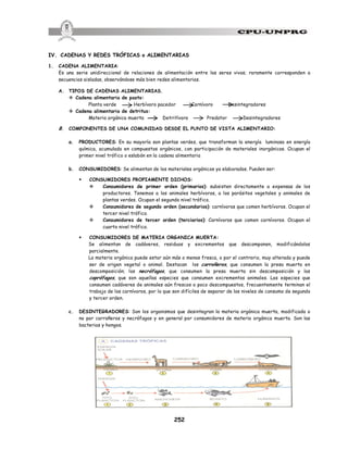 252
IV. CADENAS Y REDES TRÓFICAS o ALIMENTARIAS
1. CADENA ALIMENTARIA:
Es una serie unidireccional de relaciones de alimentación entre los seres vivos; raramente corresponden a
secuencias aisladas, observándose más bien redes alimentarias.
A. TIPOS DE CADENAS ALIMENTARIAS.
v Cadena alimentaria de pasto:
Planta verde Herbívoro pacedor Carnívoro Desintegradores
v Cadena alimentaria de detritus:
Materia orgánica muerta Detritívoro Predator Desintegradores
B. COMPONENTES DE UNA COMUNIDAD DESDE EL PUNTO DE VISTA ALIMENTARIO:
a. PRODUCTORES: En su mayoría son plantas verdes, que transforman la energía luminosa en energía
química, acumulada en compuestos orgánicos, con participación de materiales inorgánicos. Ocupan el
primer nivel trófico o eslabón en la cadena alimentaria
b. CONSUMIDORES: Se alimentan de los materiales orgánicos ya elaborados. Pueden ser:
§ CONSUMIDORES PROPIAMENTE DICHOS:
v Consumidores de primer orden (primarios): subsisten directamente a expensas de los
productores. Tenemos a los animales herbívoros, a los parásitos vegetales y animales de
plantas verdes. Ocupan el segundo nivel trófico.
v Consumidores de segundo orden (secundarios): carnívoros que comen herbívoros. Ocupan el
tercer nivel trófico.
v Consumidores de tercer orden (terciarios): Carnívoros que comen carnívoros. Ocupan el
cuarto nivel trófico.
§ CONSUMIDORES DE MATERIA ORGANICA MUERTA:
Se alimentan de cadáveres, residuos y excrementos que descomponen, modificándolos
parcialmente.
La materia orgánica puede estar aún más o menos fresca, o por el contrario, muy alterada y puede
ser de origen vegetal o animal. Destacan los carroñeros, que consumen la presa muerta en
descomposición; los necrófagos, que consumen la presa muerta sin descomposición y los
coprófagos, que son aquellas especies que consumen excrementos animales. Las especies que
consumen cadáveres de animales aún frescos o poco descompuestos, frecuentemente terminan el
trabajo de los carnívoros, por lo que son difíciles de separar de los niveles de consumo de segundo
y tercer orden.
c. DESINTEGRADORES: Son los organismos que desintegran la materia orgánica muerta, modificada o
no por carroñeros y necrófagos y en general por consumidores de materia orgánica muerta. Son las
bacterias y hongos.
 