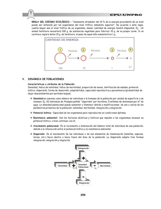 254
REGLA DEL DIEZMO ECOLÓGICO.- “Solamente alrededor del 10 % de la energía procedente de un nivel
puede ser obtenida por los organismos del nivel trófico inmediato superior”. De acuerdo a esta regla,
cuanto mayor sea el nivel trófico de un organismo, menor cantidad de energía tendrá disponible. Ej. Un
animal herbívoro necesitará 100 g. de sustancias vegetales para fabricar 10 g. de su propia carne. Si un
carnívoro ingiere éstos 10 g. de herbívoro, el peso de aquel sólo aumentará en 1 g.
V. DINÁMICA DE POBLACIONES
Características o atributos de la Población:
Densidad, índice de natalidad, índice de mortalidad, proporción de sexos, distribución de edades, potencial
biótico, dispersión, forma de desarrollo, adaptabilidad, capacidad reproductiva y persistencia (probabilidad de
dejar descendientes por períodos largos).
v Densidad:se expresa como número de individuos o la biomasa de la población por unidad de superficie o de
volumen. Ej. 30 individuos de Prosopis pallida “algarrobo” por hectárea; 5 millones de diatomeas por m3
de
agua. La densidad poblacional puede aumentar o disminuir debido a modificaciones de uno o varios de los
parámetros primarios de la población: natalidad, mortalidad, inmigración y emigración.
v Potencial biótico: Capacidad de los organismos para reproducirse en condiciones óptimas.
v Resistencia ambiental: Son los factores abióticos y bióticos que impiden a los organismos alcanzar su
potencial biótico, o bien continuar con él.
v Crecimiento poblacional: Es el incremento o disminución del número total de individuos de una población,
debido a la interacción entre el potencial biótico y la resistencia ambiental.
v Dispersión: Es el movimiento de los individuos o de sus elementos de diseminación (semillas, esporas,
larvas, etc.) hacia dentro o hacia fuera del área de la población. La dispersión adopta tres formas
inmigración, emigración y migración.
 