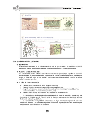 256
VIII. CONTAMINACION AMBIENTAL
1. DEFINICION:
Es todo cambio indeseable en las características del aire, el agua, el suelo o los alimentos, que afecta
nocivamente la salud, la sobre vivencia o las actividades de los humanos u otros organismos vivos.
2. FUENTES DE CONTAMINACIÓN:
Los contaminantes pueden entrar al ambiente de modo natural (por ejemplo, a partir de erupciones
volcánicas) o por las actividades humanas (combustión del carbón). La mayor parte de la contaminación
natural es dispersada sobre un área grande y con frecuencia se diluye o degrada a niveles no dañinos
mediante procesos naturales.
3. CLASES DE CONTAMINACIÓN.
v Según el medio: contaminación aérea, terrestre y acuática.
v Según el elemento contaminante: plomo, CO2, desechos sólidos, etc.
v Según la naturaleza del contaminante: contaminación química (metales, pesticidas, SO2, etc.) y
contaminación física (radiación térmica, acústica, etc.)
v Desde el punto de vista de la totalidad de la supresión de la contaminación:
§ Contaminantes no degradables: materiales y sustancias que no se degradan o lo hacen solo muy
lentamente en el medio natural. Ejemplo: botes de aluminio, sales mercuriales, sustancias químicas
fenólicas de cadena larga, DDT, etc.
§ Contaminantes biodegradables: sustancias que se dejan descomponer rápidamente por medio
de procesos naturales o en sistemas de ingeniería, que refuerza la gran capacidad de la naturaleza para
descomponer y poner nuevamente en circulación.
 