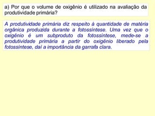 Por que o volume de oxigênio é utilizado na avaliação da produtividade primária? A produtividade primária diz respeito à quantidade de matéria orgânica produzida durante a fotossíntese. Uma vez que o oxigênio é um subproduto da fotossíntese, mede-se a produtividade primária a partir do oxigênio liberado pela fotossíntese, daí a importância da garrafa clara. 