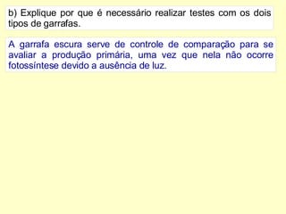 b) Explique por que é necessário realizar testes com os dois tipos de garrafas. A garrafa escura serve de controle de comparação para se avaliar a produção primária, uma vez que nela não ocorre fotossíntese devido a ausência de luz. 