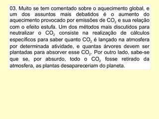 03. Muito se tem comentado sobre o aquecimento global, e um dos assuntos mais debatidos é o aumento do aquecimento provocado por emissões de CO 2  e sua relação com o efeito estufa. Um dos métodos mais discutidos para neutralizar o CO 2  consiste na realização de cálculos específicos para saber quanto CO 2  é lançado na atmosfera por determinada atividade, e quantas árvores devem ser plantadas para absorver esse CO 2 . Por outro lado, sabe-se que se, por absurdo, todo o CO 2  fosse retirado da atmosfera, as plantas desapareceriam do planeta. 