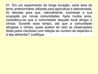 01. Em um experimento de longa duração, certa área de terra, anteriormente utilizada para agricultura e abandonada, foi deixada para que, naturalmente, ocorresse a sua ocupação por novas comunidades. Após muitos anos, considerou-se que a comunidade daquele local atingiu o clímax. Durante esse tempo, até que a comunidade atingisse o clímax, quais podem ter sido as observações feitas pelos cientistas com relação ao número de espécies e à teia alimentar? Justifique. 