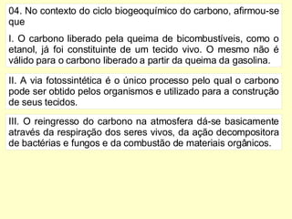 04. No contexto do ciclo biogeoquímico do carbono, afirmou-se que I. O carbono liberado pela queima de bicombustíveis, como o etanol, já foi constituinte de um tecido vivo. O mesmo não é válido para o carbono liberado a partir da queima da gasolina. II. A via fotossintética é o único processo pelo qual o carbono pode ser obtido pelos organismos e utilizado para a construção de seus tecidos. III. O reingresso do carbono na atmosfera dá-se basicamente através da respiração dos seres vivos, da ação decompositora de bactérias e fungos e da combustão de materiais orgânicos. 
