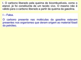 I. O carbono liberado pela queima de bicombustíveis, como o etanol, já foi constituinte de um tecido vivo. O mesmo não é válido para o carbono liberado a partir da queima da gasolina. I – Falsa. O carbono presente nas moléculas da gasolina estavam presentes nos organismos que deram origem ao material fóssil do petróleo.  
