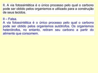 II. A via fotossintética é o único processo pelo qual o carbono pode ser obtido pelos organismos e utilizado para a construção de seus tecidos. II – Falsa. A via fotossintética é o único processo pelo qual o carbono pode ser obtido pelos organismos autótrofos. Os organismos heterótrofos, no entanto, retiram seu carbono a partir do alimento que consomem. 