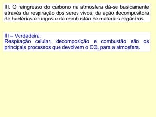 III. O reingresso do carbono na atmosfera dá-se basicamente através da respiração dos seres vivos, da ação decompositora de bactérias e fungos e da combustão de materiais orgânicos. III – Verdadeira. Respiração celular, decomposição e combustão são os principais processos que devolvem o CO 2  para a atmosfera. 