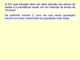 b) Em qual situação deve ser dada atenção aos planos de saúde e à previdência social, em um intervalo de tempo de 10 anos? Na pirâmide número 2, uma vez que nessa população haverá um maior crescimento da população mais idosa. 