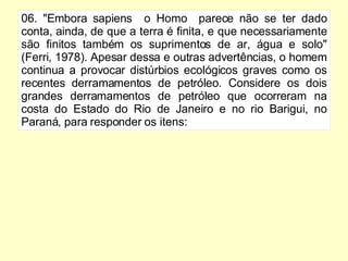 06. "Embora sapiens  o Homo  parece não se ter dado conta, ainda, de que a terra é finita, e que necessariamente são finitos também os suprimentos de ar, água e solo" (Ferri, 1978). Apesar dessa e outras advertências, o homem continua a provocar distúrbios ecológicos graves como os recentes derramamentos de petróleo. Considere os dois grandes derramamentos de petróleo que ocorreram na costa do Estado do Rio de Janeiro e no rio Barigui, no Paraná, para responder os itens: 