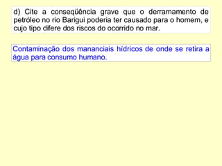 d) Cite a conseqüência grave que o derramamento de petróleo no rio Barigui poderia ter causado para o homem, e cujo tipo difere dos riscos do ocorrido no mar. Contaminação dos mananciais hídricos de onde se retira a água para consumo humano. 