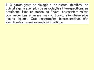 7. O garoto gosta de biologia e, de pronto, identificou no quintal alguns exemplos de associações interespecíficas: as orquídeas, fixas ao tronco da árvore, apresentam raízes com micorrizas e, nesse mesmo tronco, são observados alguns liquens. Que associações interespecíficas são identificadas nesses exemplos? Justifique. 