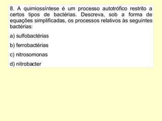8. A quimiossíntese é um processo autotrófico restrito a certos tipos de bactérias. Descreva, sob a forma de equações simplificadas, os processos relativos às seguintes bactérias: a) sulfobactérias b) ferrobactérias c) nitrosomonas d) nitrobacter 