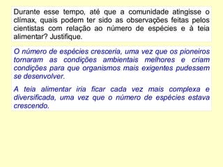 Durante esse tempo, até que a comunidade atingisse o clímax, quais podem ter sido as observações feitas pelos cientistas com relação ao número de espécies e à teia alimentar? Justifique. O número de espécies cresceria, uma vez que os pioneiros tornaram as condições ambientais melhores e criam condições para que organismos mais exigentes pudessem se desenvolver. A teia alimentar iria ficar cada vez mais complexa e diversificada, uma vez que o número de espécies estava crescendo. 