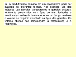 02. A produtividade primária em um ecossistema pode ser avaliada de diferentes formas. Nos oceanos, um dos métodos usa garrafas transparentes e garrafas escuras, totalmente preenchidas com água do mar, fechadas e mantidas em ambiente iluminado. Após um tempo mede-se o volume de oxigênio dissolvido na água das garrafas. Os valores obtidos são relacionados à fotossíntese e à respiração. 
