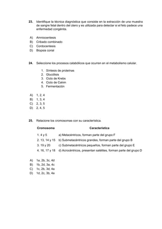 23. Identifique la técnica diagnóstica que consiste en la extracción de una muestra
de sangre fetal dentro del útero y es utilizada para detectar si el feto padece una
enfermedad congénita.
A) Amniocentesis
B) Cribado combinado
C) Cordocentesis
D) Biopsia corial
24. Seleccione los procesos catabólicos que ocurren en el metabolismo celular.
1. Síntesis de proteínas
2. Glucólisis
3. Ciclo de Krebs
4. Ciclo de Calvin
5. Fermentación
A) 1, 2, 4
B) 1, 3, 4
C) 2, 3, 5
D) 2, 4, 5
25. Relacione los cromosomas con su característica.
Cromosoma Característica
1. 4 y 5 a) Metacéntricos, forman parte del grupo F
2. 13, 14 y 15 b) Submetacéntricos grandes, forman parte del grupo B
3. 19 y 20 c) Submetacéntricos pequeños, forman parte del grupo E
4. 16, 17 y 18 d) Acrocéntricos, presentan satélites, forman parte del grupo D
A) 1a, 2b, 3c, 4d
B) 1b, 2d, 3a, 4c
C) 1c, 2b, 3d, 4a
D) 1d, 2c, 3b, 4a
 