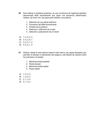 26. Para obtener o sintetizar proteínas, se usa una técnica de ingeniería genética
denominada ADN recombinante que sigue una secuencia determinada.
Ordene, de inicio a fin, los pasos para obtener una proteína.
1. Selección de una célula anfitriona
2. Formación del ADN recombinante
3. Síntesis de la proteína
4. Selección y obtención de un gen
5. Selección y preparación de un vector
A) 1, 2, 4, 5, 3
B) 2, 4, 3, 5, 1
C) 3, 4, 5, 1, 2
D) 4, 5, 2, 1, 3
27. Ordene, desde la más externa hasta la más interna, las capas alveolares que
permiten la difusión e intercambio del oxígeno y del dióxido de carbono entre
los pulmones y la sangre.
1. Membrana basal epitelial
2. Pared alveolar
3. Membrana basal capilar
4. Pared capilar
A) 1, 3, 4, 2
B) 1, 4, 2, 3
C) 2, 1, 3, 4
D) 2, 1, 4, 3
 