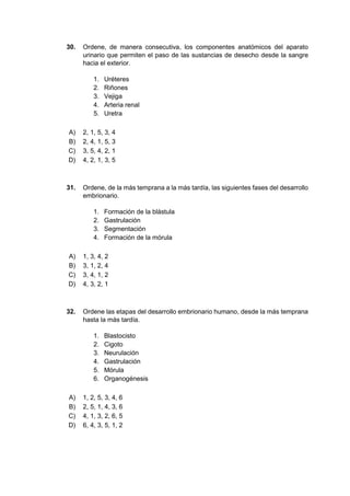 30. Ordene, de manera consecutiva, los componentes anatómicos del aparato
urinario que permiten el paso de las sustancias de desecho desde la sangre
hacia el exterior.
1. Uréteres
2. Riñones
3. Vejiga
4. Arteria renal
5. Uretra
A) 2, 1, 5, 3, 4
B) 2, 4, 1, 5, 3
C) 3, 5, 4, 2, 1
D) 4, 2, 1, 3, 5
31. Ordene, de la más temprana a la más tardía, las siguientes fases del desarrollo
embrionario.
1. Formación de la blástula
2. Gastrulación
3. Segmentación
4. Formación de la mórula
A) 1, 3, 4, 2
B) 3, 1, 2, 4
C) 3, 4, 1, 2
D) 4, 3, 2, 1
32. Ordene las etapas del desarrollo embrionario humano, desde la más temprana
hasta la más tardía.
1. Blastocisto
2. Cigoto
3. Neurulación
4. Gastrulación
5. Mórula
6. Organogénesis
A) 1, 2, 5, 3, 4, 6
B) 2, 5, 1, 4, 3, 6
C) 4, 1, 3, 2, 6, 5
D) 6, 4, 3, 5, 1, 2
 