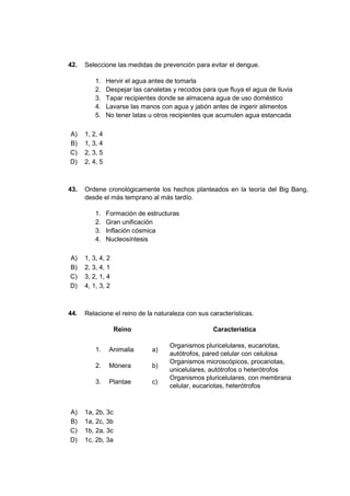 42. Seleccione las medidas de prevención para evitar el dengue.
1. Hervir el agua antes de tomarla
2. Despejar las canaletas y recodos para que fluya el agua de lluvia
3. Tapar recipientes donde se almacena agua de uso doméstico
4. Lavarse las manos con agua y jabón antes de ingerir alimentos
5. No tener latas u otros recipientes que acumulen agua estancada
A) 1, 2, 4
B) 1, 3, 4
C) 2, 3, 5
D) 2, 4, 5
43. Ordene cronológicamente los hechos planteados en la teoría del Big Bang,
desde el más temprano al más tardío.
1. Formación de estructuras
2. Gran unificación
3. Inflación cósmica
4. Nucleosíntesis
A) 1, 3, 4, 2
B) 2, 3, 4, 1
C) 3, 2, 1, 4
D) 4, 1, 3, 2
44. Relacione el reino de la naturaleza con sus características.
Reino Característica
1. Animalia a)
Organismos pluricelulares, eucariotas,
autótrofos, pared celular con celulosa
2. Mónera b)
Organismos microscópicos, procariotas,
unicelulares, autótrofos o heterótrofos
3. Plantae c)
Organismos pluricelulares, con membrana
celular, eucariotas, heterótrofos
A) 1a, 2b, 3c
B) 1a, 2c, 3b
C) 1b, 2a, 3c
D) 1c, 2b, 3a
 