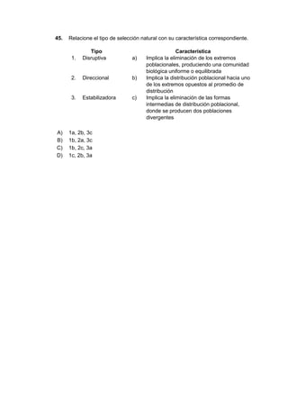 45. Relacione el tipo de selección natural con su característica correspondiente.
Tipo Característica
1. Disruptiva a) Implica la eliminación de los extremos
poblacionales, produciendo una comunidad
biológica uniforme o equilibrada
2. Direccional b) Implica la distribución poblacional hacia uno
de los extremos opuestos al promedio de
distribución
3. Estabilizadora c) Implica la eliminación de las formas
intermedias de distribución poblacional,
donde se producen dos poblaciones
divergentes
A) 1a, 2b, 3c
B) 1b, 2a, 3c
C) 1b, 2c, 3a
D) 1c, 2b, 3a
 