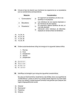 48. Vincule el tipo de relación que mantienen los organismos en un ecosistema
con su característica correspondiente.
Relación Característica
1. Comensalismo a)
Un organismo se beneficia y el otro ni se
beneficia ni se perjudica
2. Mutualismo b)
Los individuos de una especie depredan a
los individuos de otra especie
3. Parasitismo c)
Un organismo obtiene beneficio de otro, el
cual sale afectado
d)
Interacción entre individuos de diferentes
especies en donde ambos se benefician
A) 1a, 2d, 3c
B) 1b, 2c, 3a
C) 1c, 2b, 3d
D) 1d, 2a, 3b
49. Ordene ascendentemente el flujo de energía en la siguiente cadena trófica.
1. Pez lisa
2. Foca
3. Fitoplancton
4. Tiburón
5. Zooplancton
A) 2, 4, 3, 5, 1
B) 3, 5, 1, 2, 4
C) 4, 3, 5, 1, 2
D) 5, 1, 2, 4, 3
50. Identifique la bioregión que incluye las siguientes características.
Se ubica en Centroamérica, Sudamérica y las Antillas, tiene una superficie de
19 000 000 km2
, posee un clima muy variado (desde regiones muy frías hasta
otras muy cálidas) y posee bosques húmedos más grandes que cualquier otra
región biogeográfica del mundo.
A) Oriental
B) Neotropical
C) Paleártica
D) Etiópica
 