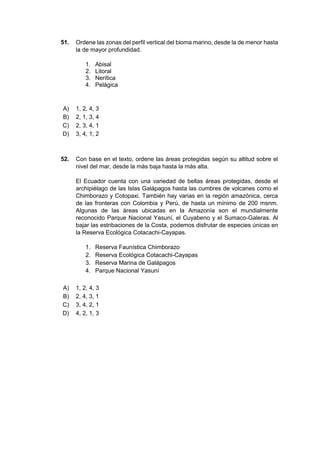 51. Ordene las zonas del perfil vertical del bioma marino, desde la de menor hasta
la de mayor profundidad.
1. Abisal
2. Litoral
3. Nerítica
4. Pelágica
A) 1, 2, 4, 3
B) 2, 1, 3, 4
C) 2, 3, 4, 1
D) 3, 4, 1, 2
52. Con base en el texto, ordene las áreas protegidas según su altitud sobre el
nivel del mar, desde la más baja hasta la más alta.
El Ecuador cuenta con una variedad de bellas áreas protegidas, desde el
archipiélago de las Islas Galápagos hasta las cumbres de volcanes como el
Chimborazo y Cotopaxi. También hay varias en la región amazónica, cerca
de las fronteras con Colombia y Perú, de hasta un mínimo de 200 msnm.
Algunas de las áreas ubicadas en la Amazonía son el mundialmente
reconocido Parque Nacional Yasuní, el Cuyabeno y el Sumaco-Galeras. Al
bajar las estribaciones de la Costa, podemos disfrutar de especies únicas en
la Reserva Ecológica Cotacachi-Cayapas.
1. Reserva Faunística Chimborazo
2. Reserva Ecológica Cotacachi-Cayapas
3. Reserva Marina de Galápagos
4. Parque Nacional Yasuní
A) 1, 2, 4, 3
B) 2, 4, 3, 1
C) 3, 4, 2, 1
D) 4, 2, 1, 3
 