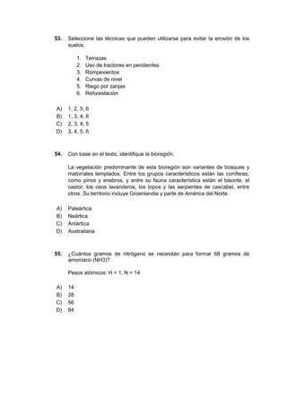 53. Seleccione las técnicas que pueden utilizarse para evitar la erosión de los
suelos.
1. Terrazas
2. Uso de tractores en pendientes
3. Rompevientos
4. Curvas de nivel
5. Riego por zanjas
6. Reforestación
A) 1, 2, 5, 6
B) 1, 3, 4, 6
C) 2, 3, 4, 5
D) 3, 4, 5, 6
54. Con base en el texto, identifique la bioregión.
La vegetación predominante de esta bioregión son variantes de bosques y
matorrales templados. Entre los grupos característicos están las coníferas,
como pinos y enebros, y entre su fauna característica están el bisonte, el
castor, los osos lavanderos, los topos y las serpientes de cascabel, entre
otros. Su territorio incluye Groenlandia y parte de América del Norte.
A) Paleártica
B) Neártica
C) Antártica
D) Australiana
55. ¿Cuántos gramos de nitrógeno se necesitan para formar 68 gramos de
amoníaco (NH3)?
Pesos atómicos: H = 1, N = 14
A) 14
B) 28
C) 56
D) 84
 