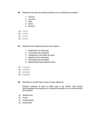 60. Seleccione los tipos de energía presentes en la combustión de madera.
1. Térmica
2. Lumínica
3. Solar
4. Eólica
5. Química
A) 1, 2, 5
B) 1, 3, 4
C) 2, 3, 4
D) 2, 4, 5
61. Seleccione los cambios químicos de la materia.
1. Sublimación de hielo seco
2. Combustión de la gasolina
3. Cristalización del sulfato de cobre
4. Digestión de los alimentos
5. Fotosíntesis de las plantas
6. Saponificación para elaborar jabón
A) 1, 2, 3, 4
B) 1, 3, 4, 5
C) 2, 3, 5, 6
D) 2, 4, 5, 6
62. Identifique el cambio físico al que se hace referencia.
Proceso mediante el cual un sólido pasa a ser líquido, este cambio
físico progresivo se produce con un aporte de energía o con una disminución
de la presión.
A) Solidificación
B) Fusión
C) Condensación
D) Sublimación
 