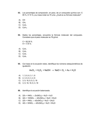 63. Los porcentajes de composición, en peso, de un compuesto químico son: C
85 %, H 15 % y su masa molar es 70 uma. ¿Cuál es su fórmula molecular?
A) CH
B) CH2
C) C4H9
D) C5H10
64. Dados los porcentajes, encuentre la fórmula molecular del compuesto.
Considere que el peso molecular es 78 g/mol.
C = 92,30 %
H = 7,70 %
A) C2H4
B) C2H2
C) C2H6
D) C6H6
65. Con base en la ecuación redox, identifique los números estequiométricos de
igualación.
A) 1, 3, 6, 6, 3, 1, 6
B) 2, 3, 6, 6, 3, 2, 6
C) 3, 9, 18, 9, 9, 3, 18
D) 3, 9, 18, 18, 9, 3, 18
66. Identifique la ecuación balanceada.
A) 2Zn + HNO3 → Zn(NO3)2 + N2O + H2O
B) 4Zn + 10HNO3 → 4Zn(NO3)2 + N2O + 5H2O
C) 2Zn + HNO3 → 4Zn(NO3)2 + N2O + 2H2O
D) 4Zn + 5HNO3 → 4Zn(NO3)2 + N2O + 5H2O
 