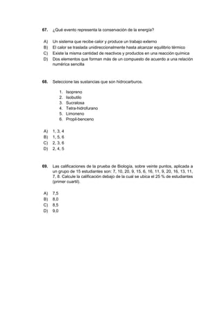 67. ¿Qué evento representa la conservación de la energía?
A) Un sistema que recibe calor y produce un trabajo externo
B) El calor se traslada unidireccionalmente hasta alcanzar equilibrio térmico
C) Existe la misma cantidad de reactivos y productos en una reacción química
D) Dos elementos que forman más de un compuesto de acuerdo a una relación
numérica sencilla
68. Seleccione las sustancias que son hidrocarburos.
1. Isopreno
2. Isobutilo
3. Sucralosa
4. Tetra-hidrofurano
5. Limoneno
6. Propil-benceno
A) 1, 3, 4
B) 1, 5, 6
C) 2, 3, 6
D) 2, 4, 5
69. Las calificaciones de la prueba de Biología, sobre veinte puntos, aplicada a
un grupo de 15 estudiantes son: 7, 10, 20, 9, 15, 6, 16, 11, 9, 20, 16, 13, 11,
7, 8. Calcule la calificación debajo de la cual se ubica el 25 % de estudiantes
(primer cuartil).
A) 7,5
B) 8,0
C) 8,5
D) 9,0
 