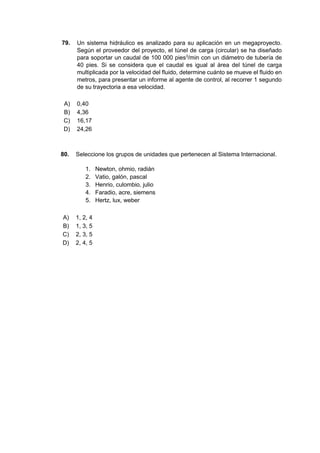 79. Un sistema hidráulico es analizado para su aplicación en un megaproyecto.
Según el proveedor del proyecto, el túnel de carga (circular) se ha diseñado
para soportar un caudal de 100 000 pies3
/min con un diámetro de tubería de
40 pies. Si se considera que el caudal es igual al área del túnel de carga
multiplicada por la velocidad del fluido, determine cuánto se mueve el fluido en
metros, para presentar un informe al agente de control, al recorrer 1 segundo
de su trayectoria a esa velocidad.
A) 0,40
B) 4,36
C) 16,17
D) 24,26
80. Seleccione los grupos de unidades que pertenecen al Sistema Internacional.
1. Newton, ohmio, radián
2. Vatio, galón, pascal
3. Henrio, culombio, julio
4. Faradio, acre, siemens
5. Hertz, lux, weber
A) 1, 2, 4
B) 1, 3, 5
C) 2, 3, 5
D) 2, 4, 5
 