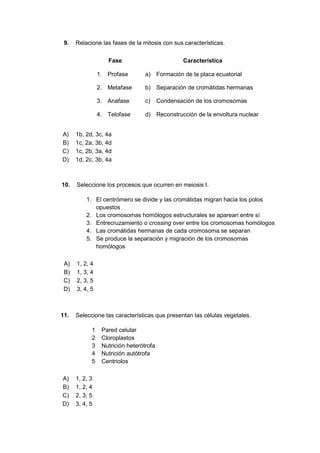 9. Relacione las fases de la mitosis con sus características.
Fase Característica
1. Profase a) Formación de la placa ecuatorial
2. Metafase b) Separación de cromátidas hermanas
3. Anafase c) Condensación de los cromosomas
4. Telofase d) Reconstrucción de la envoltura nuclear
A) 1b, 2d, 3c, 4a
B) 1c, 2a, 3b, 4d
C) 1c, 2b, 3a, 4d
D) 1d, 2c, 3b, 4a
10. Seleccione los procesos que ocurren en meiosis I.
1. El centrómero se divide y las cromátidas migran hacia los polos
opuestos
2. Los cromosomas homólogos estructurales se aparean entre sí
3. Entrecruzamiento o crossing over entre los cromosomas homólogos
4. Las cromátidas hermanas de cada cromosoma se separan
5. Se produce la separación y migración de los cromosomas
homólogos
A) 1, 2, 4
B) 1, 3, 4
C) 2, 3, 5
D) 3, 4, 5
11. Seleccione las características que presentan las células vegetales.
1 Pared celular
2 Cloroplastos
3 Nutrición heterótrofa
4 Nutrición autótrofa
5 Centriolos
A) 1, 2, 3
B) 1, 2, 4
C) 2, 3, 5
D) 3, 4, 5
 