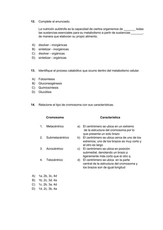12. Complete el enunciado.
La nutrición autótrofa es la capacidad de ciertos organismos de _______ todas
las sustancias esenciales para su metabolismo a partir de sustancias _______,
de manera que elaboran su propio alimento.
A) disolver - inorgánicas
B) sintetizar - inorgánicas
C) disolver - orgánicas
D) sintetizar - orgánicas
13. Identifique el proceso catabólico que ocurre dentro del metabolismo celular.
A) Fotosíntesis
B) Gluconeogénesis
C) Quimiosíntesis
D) Glucólisis
14. Relacione el tipo de cromosoma con sus características.
Cromosoma Característica
1. Metacéntrico a) El centrómero se ubica en un extremo
de la estructura del cromosoma por lo
que presenta un solo brazo
2. Submetacéntrico b) El centrómero se ubica cerca de uno de los
extremos; uno de los brazos es muy corto y
el otro es largo
3. Acrocéntrico c) El centrómero se ubica en posición
submedial, denotando un brazo p
ligeramente más corto que el otro q
4. Telocéntrico d) El centrómero se ubica en la parte
central de la estructura del cromosoma y
los brazos son de igual longitud
A) 1a, 2b, 3c, 4d
B) 1b, 2c, 3d, 4a
C) 1c, 2b, 3a, 4d
D) 1d, 2c, 3b, 4a
 