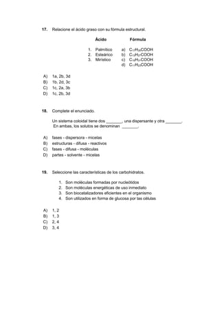 17. Relacione el ácido graso con su fórmula estructural.
Ácido Fórmula
1. Palmítico a) C17H35COOH
2. Esteárico b) C13H27COOH
3. Mirístico c) C15H31COOH
d) C11H23COOH
A) 1a, 2b, 3d
B) 1b, 2d, 3c
C) 1c, 2a, 3b
D) 1c, 2b, 3d
18. Complete el enunciado.
Un sistema coloidal tiene dos _______, una dispersante y otra _______.
En ambas, los solutos se denominan _______.
A) fases - dispersora - micelas
B) estructuras - difusa - reactivos
C) fases - difusa - moléculas
D) partes - solvente - micelas
19. Seleccione las características de los carbohidratos.
1. Son moléculas formadas por nucleótidos
2. Son moléculas energéticas de uso inmediato
3. Son biocatalizadores eficientes en el organismo
4. Son utilizados en forma de glucosa por las células
A) 1, 2
B) 1, 3
C) 2, 4
D) 3, 4
 