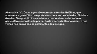 Alternativa “a”. Os musgos são representantes das Briófitas, que 
apresentam gametófito com porte ereto dotados de cauloides, filoides e 
rizoides. O esporófito é uma estrutura que se desenvolve sobre o 
gametófito e é constituído por pé, haste e cápsula. Sendo assim, o que 
vemos nos muros são os gametófitos dos musgos. 
 