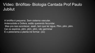 Vídeo: Briófitas- Biologia Cantada Prof Paulo 
Jubilut 
A briófita é pequena. Sem sistema vascular. 
Anterozóide e Oofera, estão querendo fecundar. 
Mas pra isso acontecer, aaah, tem que ter água. Plim, plim, plim. 
Cai os espóros, plim, plim, plim, vão germinar 
E o plotonema a planta irá formar. (2x) 
