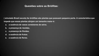 Questões sobre as Briófitas: 
( simulado Brasil escola) As briófitas são plantas que possuem pequeno porte. A característica que 
impede que essas plantas atinjam um tamanho maior é: 
a. a ausência de vasos condutores de seiva. 
b. a presença de rizoides. 
c. a presença de filoides. 
d. a ausência de frutos. 
e. a ausência de flores. 
 