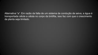 Alternativa “a”. Em razão da falta de um sistema de condução de seiva, a água é 
transportada célula a célula no corpo da briófita, isso faz com que o crescimento 
da planta seja limitado. 
 