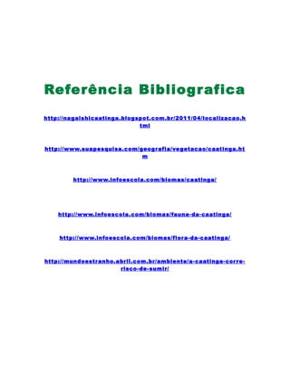 Referência Bibliografica
http://nagaishicaatinga.blogspot.com.br/2011/04/localizacao.h
tml
http://www.suapesquisa.com/geografia/vegetacao/caatinga.ht
m
http://www.infoescola.com/biomas/caatinga/
http://www.infoescola.com/biomas/fauna-da-caatinga/
http://www.infoescola.com/biomas/flora-da-caatinga/
http://mundoestranho.abril.com.br/ambiente/a-caatinga-corre-
risco-de-sumir/
 