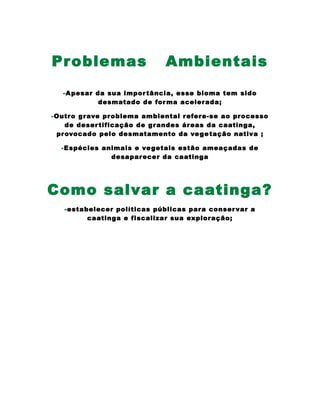 Problemas Ambientais
-Apesar da sua importância, esse bioma tem sido
desmatado de forma acelerada;
-Outro grave problema ambiental refere-se ao processo
de desertificação de grandes áreas da caatinga,
provocado pelo desmatamento da vegetação nativa ;
-Espécies animais e vegetais estão ameaçadas de
desaparecer da caatinga
Como salvar a caatinga?
-estabelecer políticas públicas para conservar a
caatinga e fiscalizar sua exploração;
 